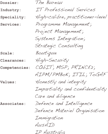 Dossier:        The BureauIndustry:       IT Professional ServicesSpeciality:    High-calibre, practitioner-levelServices:      Programme Management;                   Project Management; 
                 Systems Integration;
                 Strategic Consulting
Scale:         Boutique
Clearances:    High-SecurityCompetencies:  CObIT; MSP; PRINCE2;
                 AIPM/PMBoK; ITIL; ToGAF Values:        Honestly and integrity                 Impartiality and confidentiality                 Care and diligenceAssociates:    Defence and Intelligence                 Defence Materiel Organisation                 Immigration                 AusAID                 IP Australia